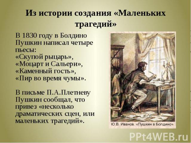 Из истории создания «Маленьких трагедий» В 1830 году в Болдино Пушкин написал четыре пьесы: «Скупой рыцарь», «Моцарт и Сальери», «Каменный гость», «Пир во время чумы».В письме П.А.Плетневу Пушкин сообщал, что привез «несколько драматических сцен, ил…