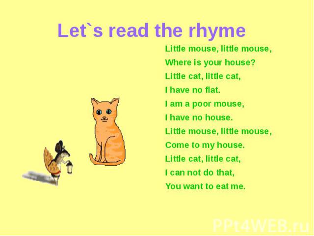 Let`s read the rhyme Little mouse, little mouse,Where is your house?Little cat, little cat,I have no flat.I am a poor mouse,I have no house.Little mouse, little mouse,Come to my house.Little cat, little cat,I can not do that,You want to eat me.