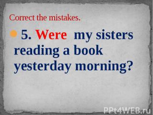 Correct the mistakes. 5. Were my sisters reading a book yesterday morning?