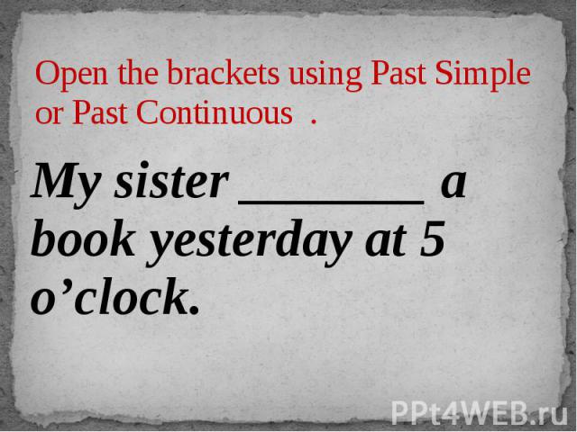 Open the brackets using Past Simple or Past Continuous . My sister _______ a book yesterday at 5 o’clock.