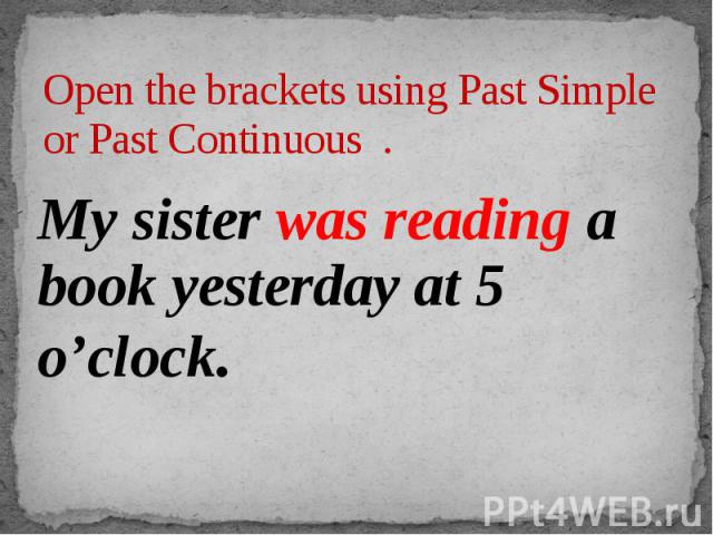 Open the brackets using Past Simple or Past Continuous . My sister was reading a book yesterday at 5 o’clock.
