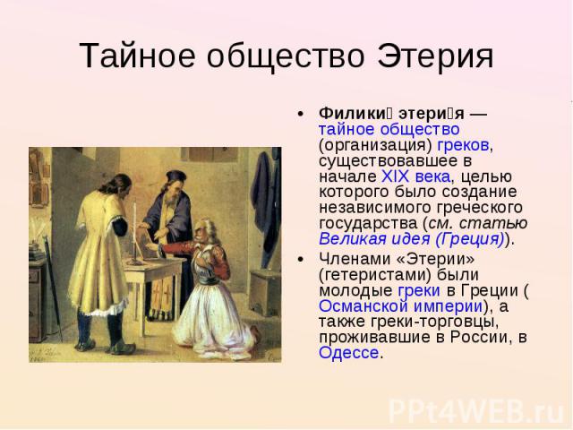 Тайное общество Этерия Филики этерия — тайное общество(организация) греков, существовавшее в начале XIX века, целью которого было создание независимого греческого государства (см. статью Великая идея (Греция)).Членами «Этерии» (гетеристами) были мол…