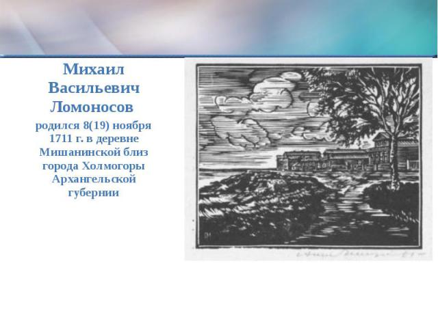 Михаил Васильевич Ломоносов родился 8(19) ноября 1711 г. в деревне Мишанинской близ города Холмогоры Архангельской губернии