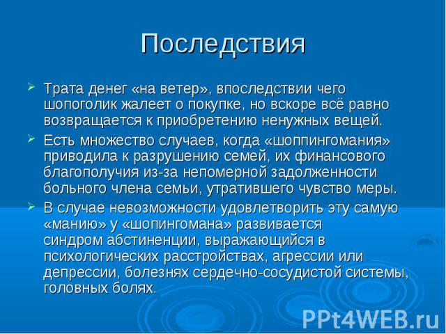 Последствия Трата денег «на ветер», впоследствии чего шопоголик жалеет о покупке, но вскоре всё равно возвращается к приобретению ненужных вещей.Есть множество случаев, когда «шоппингомания» приводила к разрушению семей, их финансового благополучия …