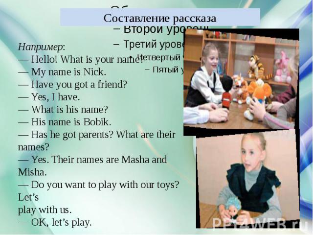 Составление рассказа Например:— Hello! What is your name?— My name is Nick.— Have you got a friend?— Yes, I have.— What is his name?— His name is Bobik.— Has he got parents? What are theirnames?— Yes. Their names are Masha and Misha.— Do you want to…