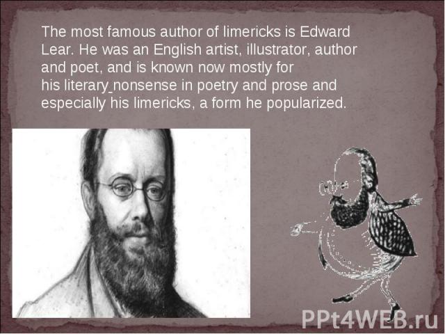 The most famous author of limericks is Edward Lear. He was an English artist, illustrator, author and poet, and is known now mostly for his literary nonsense in poetry and prose and especially his limericks, a form he popularized.