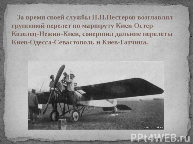 За время своей службы П.Н.Нестеров возглавлял групповой перелет по маршруту Киев-Остер-Козелец-Нежин-Киев, совершил дальние перелеты Киев-Одесса-Севастополь и Киев-Гатчина.