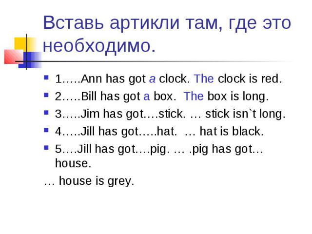 Вставь артикли там, где это необходимо. 1…..Ann has got a clock. The clock is red.2…..Bill has got a box. The box is long.3…..Jim has got….stick. … stick isn`t long.4…..Jill has got…..hat. … hat is black.5….Jill has got….pig. … .pig has got… house. …