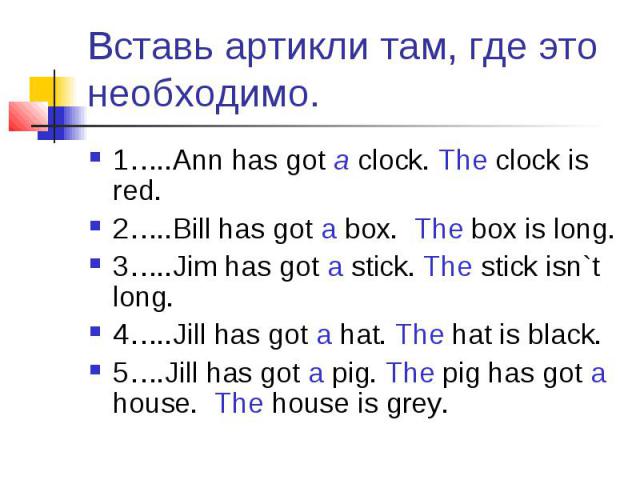 Вставь артикли там, где это необходимо. 1…..Ann has got a clock. The clock is red.2…..Bill has got a box. The box is long.3…..Jim has got a stick. The stick isn`t long.4…..Jill has got a hat. The hat is black.5….Jill has got a pig. The pig has got a…
