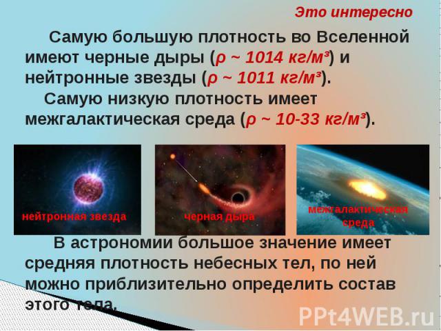 Это интересно Самую большую плотность во Вселенной имеют черные дыры (ρ ~ 1014 кг/м³) и нейтронные звезды (ρ ~ 1011 кг/м³). Самую низкую плотность имеет межгалактическая среда (ρ ~ 10-33 кг/м³). В астрономии большое значение имеет средняя плотность …