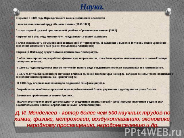 Наука. открытие в 1869 году Периодического закона химических элементовНаписал классический труд «Основы химии» (1869-1871)Создал первый русский оригинальный учебник «Органическая химия» (1861)Разработал в 1887 году химическую,  «гидратную», теорию р…