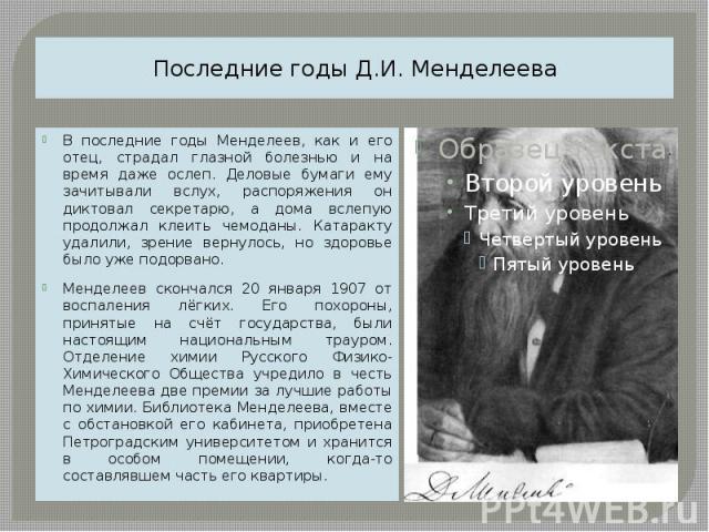 Последние годы Д.И. Менделеева В последние годы Менделеев, как и его отец, страдал глазной болезнью и на время даже ослеп. Деловые бумаги ему зачитывали вслух, распоряжения он диктовал секретарю, а дома вслепую продолжал клеить чемоданы. Катаракту у…