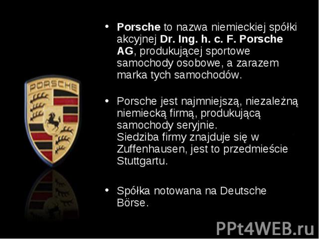 Porsche to nazwa niemieckiej spółki akcyjnej Dr. Ing. h. c. F. Porsche AG, produkującej sportowe samochody osobowe, a zarazem marka tych samochodów. Porsche to nazwa niemieckiej spółki akcyjnej Dr. Ing. h. c. F. Porsche AG, produ…