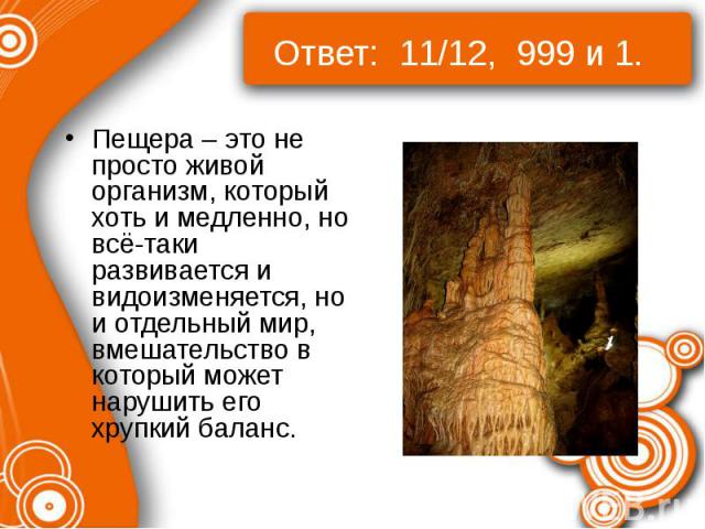 Ответ: 11/12, 999 и 1. Пещера – это не просто живой организм, который хоть и медленно, но всё-таки развивается и видоизменяется, но и отдельный мир, вмешательство в который может нарушить его хрупкий баланс.