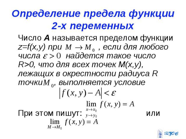 Определение предела функции 2-х переменных Число А называется пределом функции z=f(x,y) при , если для любого числа найдется такое число R>0, что для всех точек М(х,у), лежащих в окрестности радиуса R точки , выполняется условие При этом пишут: или