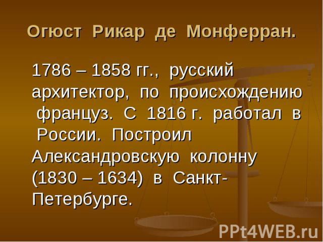 Огюст Рикар де Монферран. 1786 – 1858 гг., русский архитектор, по происхождению француз. С 1816 г. работал в России. Построил Александровскую колонну (1830 – 1634) в Санкт-Петербурге.