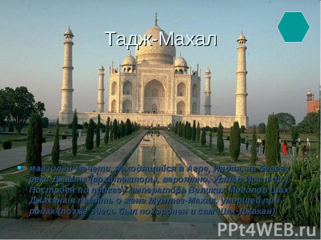 Тадж-Махал мавзолей-мечеть, находящийся в Агре, Индия, на берегу реки Джамна (архитекторы, вероятно, Устад-Иса и др.). Построен по приказу императора Великих Моголов Шах-Джахана в память о жене Мумтаз-Махал, умершей при родах (позже здесь был похоро…