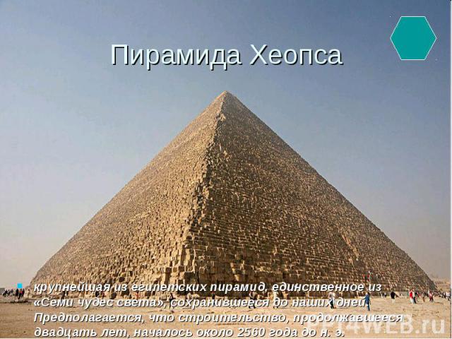 Пирамида Хеопса крупнейшая из египетских пирамид, единственное из «Семи чудес света», сохранившееся до наших дней. Предполагается, что строительство, продолжавшееся двадцать лет, началось около 2560 года до н. э.