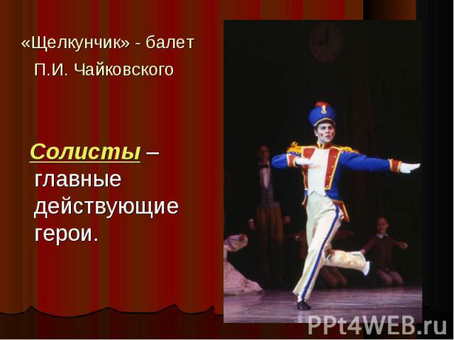 «Щелкунчик» - балет П.И. Чайковского Солисты – главные действующие герои.