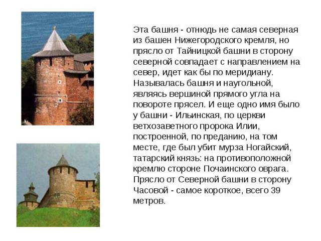 Эта башня - отнюдь не самая северная из башен Нижегородского кремля, но прясло от Тайницкой башни в сторону северной совпадает с направлением на север, идет как бы по меридиану. Называлась башня и наугольной, являясь вершиной прямого угла на поворот…