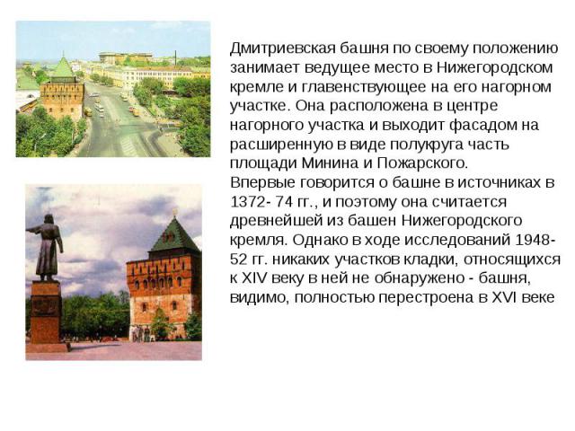 Дмитриевская башня по своему положению занимает ведущее место в Нижегородском кремле и главенствующее на его нагорном участке. Она расположена в центре нагорного участка и выходит фасадом на расширенную в виде полукруга часть площади Минина и Пожарс…