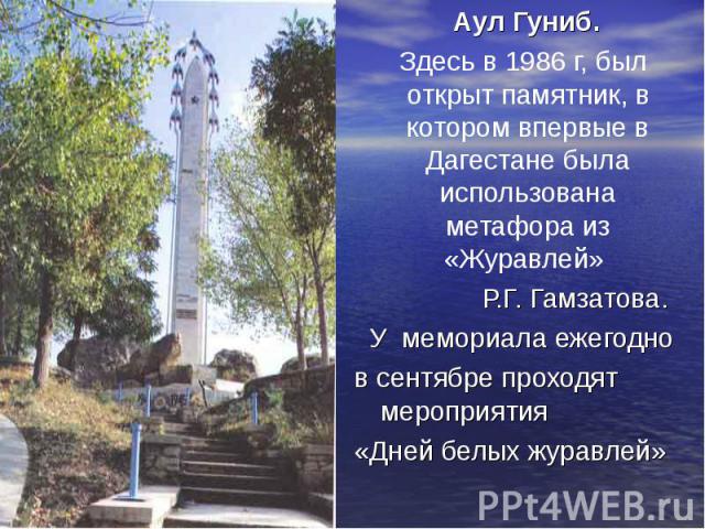 Аул Гуниб. Здесь в 1986 г, был открыт памятник, в котором впервые в Дагестане была использована метафора из «Журавлей» Р.Г. Гамзатова. У мемориала ежегодно в сентябре проходят мероприятия «Дней белых журавлей»