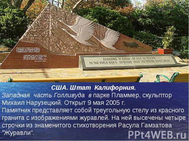 США. Штат Калифорния. Западная часть Голливуда в парке Пламмер, скульптор Михаил Нарузецкий. Открыт 9 мая 2005 г. Памятник представляет собой треугольную стелу из красного гранита с изображениями журавлей. На ней высечены четыре строчки из знаменито…