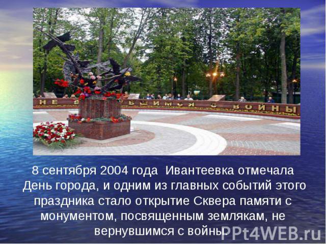 8 сентября 2004 года Ивантеевка отмечала День города, и одним из главных событий этого праздника стало открытие Сквера памяти с монументом, посвященным землякам, не вернувшимся с войны.