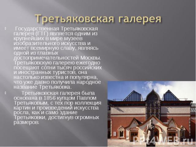 Третьяковская галерея Государственная Третьяковская галерея (ГТГ) является одним из крупнейших в мире музеев изобразительного искусства и имеет всемирную славу, являясь одной из главных достопримечательностей Москвы. Третьяковскую галерею ежегодно п…