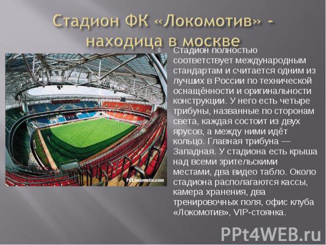 Стадион ФК «Локомотив» - находица в москве Стадион полностью соответствует международным стандартам и считается одним из лучших в России по технической оснащённости и оригинальности конструкции. У него есть четыре трибуны, названные по сторонам свет…