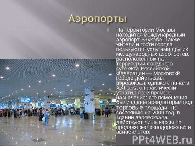 Аэропорты На территории Москвы находится международный аэропорт Внуково. Также жители и гости города пользуются услугами других международных аэропортов, расположенных на территории соседнего субъекта Российской Федерации — МосковскВ городе действов…