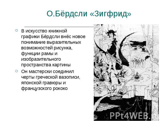О.Бёрдсли «Зигфрид» В искусство книжной графики Бёрдсли внёс новое понимание выразительных возможностей рисунка, функции рамы и изобразительного пространства картиныОн мастерски соединил черты греческой вазописи, японской гравюры и французского рококо