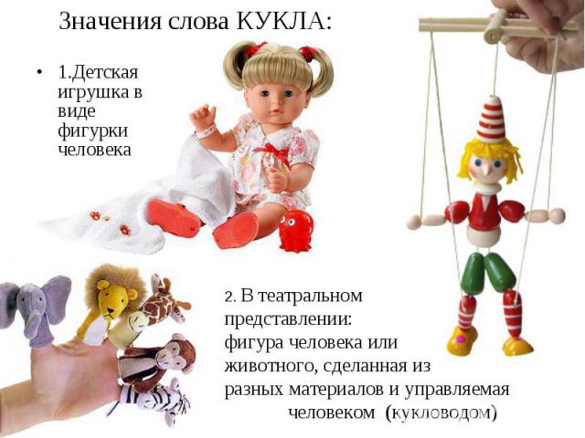 Значения слова КУКЛА: 1.Детская игрушка в виде фигурки человека2. В театральном представлении: фигура человека или животного, сделанная из разных материалов и управляемая человеком (кукловодом)