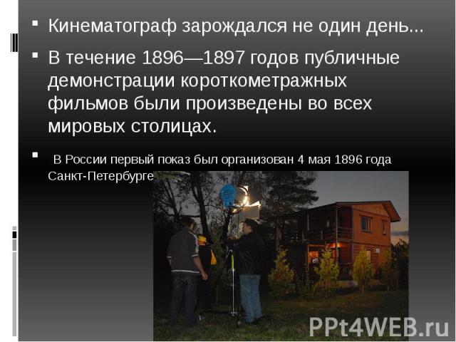 Кинематограф зарождался не один день...В течение 1896—1897 годов публичные демонстрации короткометражных фильмов были произведены во всех мировых столицах. В России первый показ был организован 4 мая 1896 года Санкт-Петербурге.