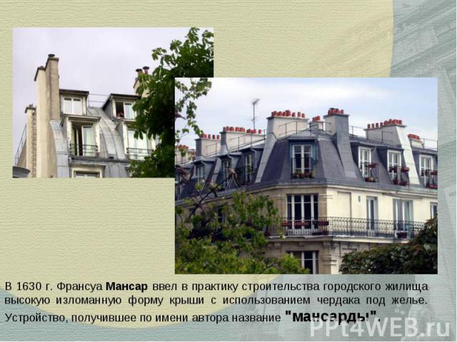 В 1630 г. Франсуа Мансар ввел в практику строительства городского жилища высокую изломанную форму крыши с использованием чердака под желье. Устройство, получившее по имени автора название 