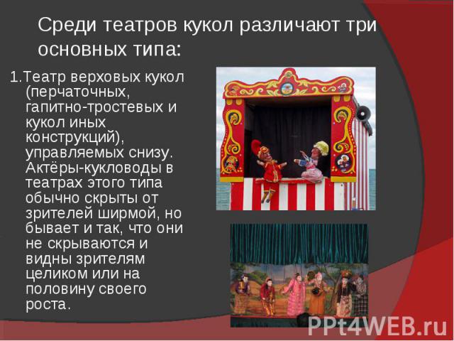 Среди театров кукол различают три основных типа: 1.Театр верховых кукол (перчаточных, гапитно-тростевых и кукол иных конструкций), управляемых снизу. Актёры-кукловоды в театрах этого типа обычно скрыты от зрителей ширмой, но бывает и так, что они не…