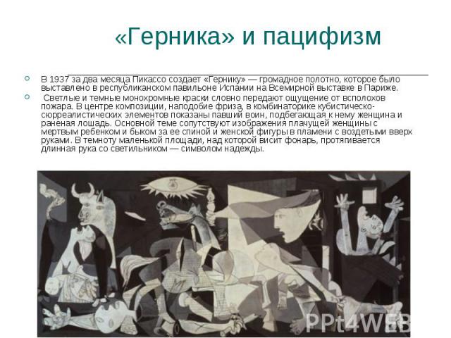 «Герника» и пацифизм В 1937 за два месяца Пикассо создает «Гернику» — громадное полотно, которое было выставлено в республиканском павильоне Испании на Всемирной выставке в Париже. Светлые и темные монохромные краски словно передают ощущение от вспо…