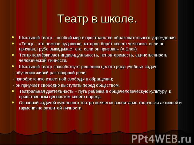 Театр в школе. Школьный театр – особый мир в пространстве образовательного учреждения.«Театр – это нежное чудовище, которое берёт своего человека, если он призван, грубо выкидывает его, если он призван» (А.Блок)Театр подчёркивает индивидуальность, н…