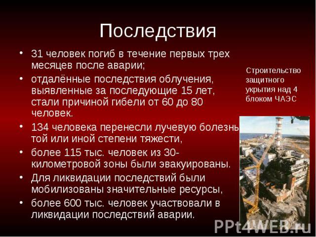 Последствия 31 человек погиб в течение первых трех месяцев после аварии; отдалённые последствия облучения, выявленные за последующие 15 лет, стали причиной гибели от 60 до 80 человек. 134 человека перенесли лучевую болезнь той или иной степени тяжес…