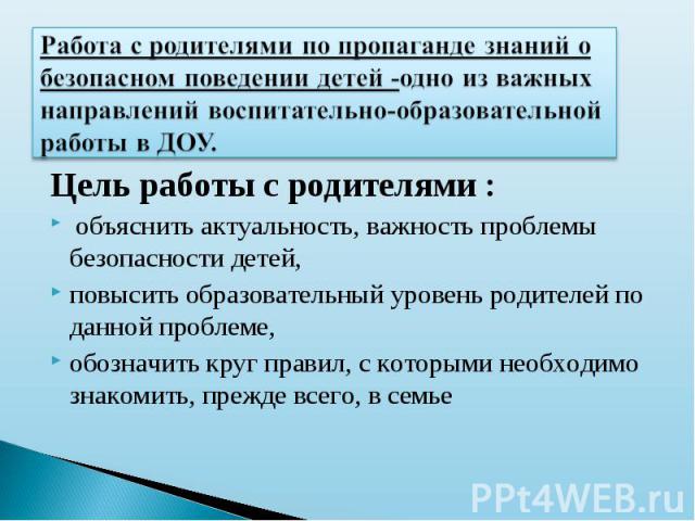 Работа с родителями по пропаганде знаний о безопасном поведении детей -одно из важных направлений воспитательно-образовательной работы в ДОУ. Цель работы с родителями : объяснить актуальность, важность проблемы безопасности детей, повысить образоват…