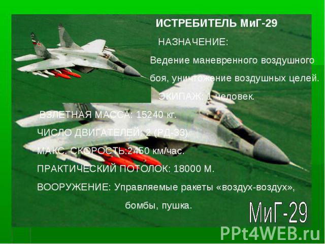 ИСТРЕБИТЕЛЬ МиГ-29 НАЗНАЧЕНИЕ: Ведение маневренного воздушного боя, уничтожение воздушных целей. ЭКИПАЖ: 1 человек. ВЗЛЕТНАЯ МАССА: 15240 кг. ЧИСЛО ДВИГАТЕЛЕЙ: 2 (РД-33) МАКС. СКОРОСТЬ:2450 км/час. ПРАКТИЧЕСКИЙ ПОТОЛОК: 18000 М. ВООРУЖЕНИЕ: Управляе…