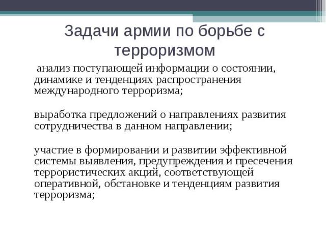 Задачи армии по борьбе с терроризмом анализ поступающей информации о состоянии, динамике и тенденциях распространения международного терроризма;выработка предложений о направлениях развития сотрудничества в данном направлении;участие в формировании …