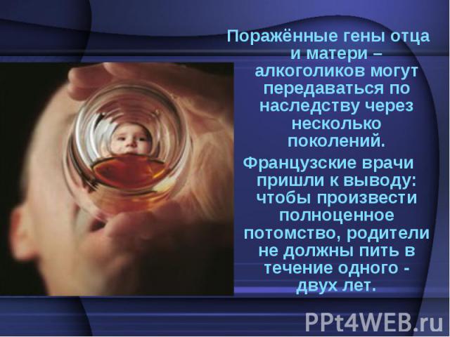 Поражённые гены отца и матери – алкоголиков могут передаваться по наследству через несколько поколений.Французские врачи пришли к выводу: чтобы произвести полноценное потомство, родители не должны пить в течение одного - двух лет.