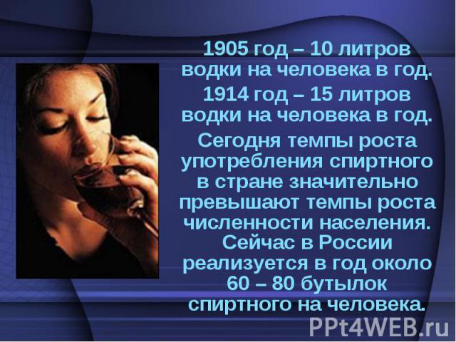 1905 год – 10 литров водки на человека в год.1914 год – 15 литров водки на человека в год.Сегодня темпы роста употребления спиртного в стране значительно превышают темпы роста численности населения. Сейчас в России реализуется в год около 60 – 80 бу…
