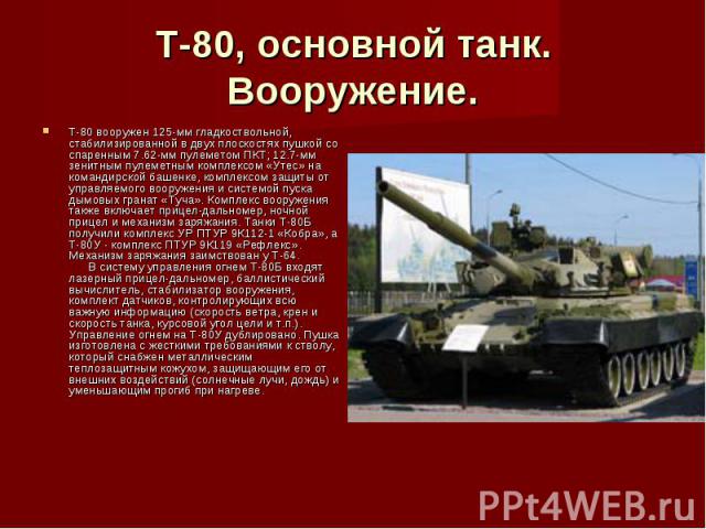 Т-80, основной танк. Вооружение. Т-80 вооружен 125-мм гладкоствольной, стабилизированной в двух плоскостях пушкой со спаренным 7.62-мм пулеметом ПКТ; 12.7-мм зенитным пулеметным комплексом «Утес» на командирской башенке, комплексом защиты от управля…