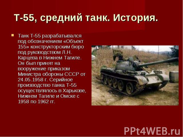 Т-55, средний танк. История.    Танк Т-55 разрабатывался под обозначением «Объект 155» конструкторским бюро под руководством Л.Н. Карцева в Нижнем Тагиле. Он был принят на вооружение приказом Министра обороны СССР от 24.05.1958 г. Серийное производс…