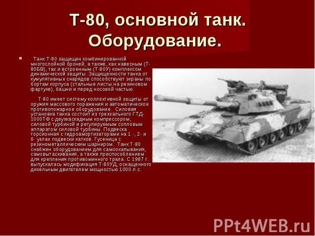 Т-80, основной танк. Оборудование.   Танк Т-80 защищен комбинированной многослойной броней, а также, как навесным (Т-80БВ), так и встроенным (Т-80У) комплексом динамической защиты. Защищенности танка от кумулятивных снарядов способствуют экраны по б…