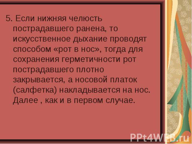 5. Если нижняя челюсть пострадавшего ранена, то искусственное дыхание проводят способом «рот в нос», тогда для сохранения герметичности рот пострадавшего плотно закрывается, а носовой платок (салфетка) накладывается на нос. Далее , как и в первом случае.