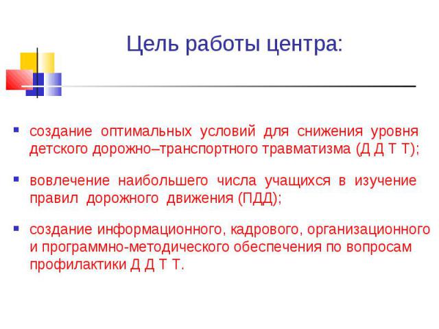 Цель работы центра: создание оптимальных условий для снижения уровня детского дорожно–транспортного травматизма (Д Д Т Т);вовлечение наибольшего числа учащихся в изучение правил дорожного движения (ПДД);создание информационного, кадрового, организац…