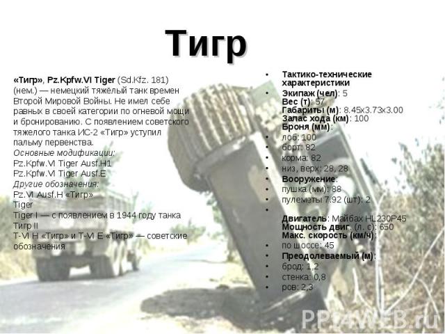 Тигр «Тигр», Pz.Kpfw.VI Tiger (Sd.Kfz. 181)(нем.) — немецкий тяжёлый танк времен Второй Мировой Войны. Не имел себе равных в своей категории по огневой мощи и бронированию. С появлением советского тяжелого танка ИС-2 «Тигр» уступил пальму первенства…